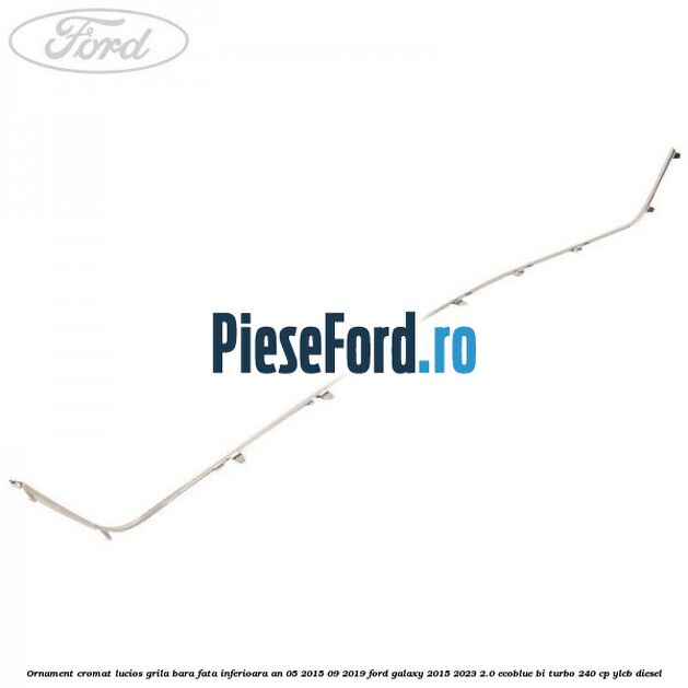 Ornament cromat lucios grila bara fata inferioara an 05/2015-09/2019 Ford Galaxy 2015-2023 2.0 EcoBlue Bi-Turbo 240 cp YLCB diesel