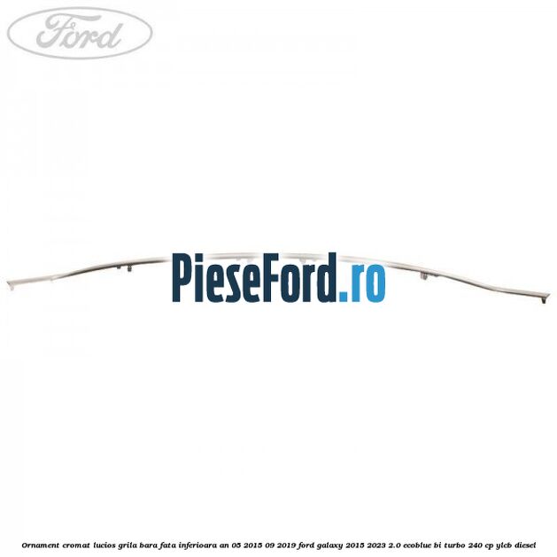 Ornament cromat lucios grila bara fata inferioara an 05/2015-09/2019 Ford Galaxy 2015-2023 2.0 EcoBlue Bi-Turbo 240 cp YLCB diesel