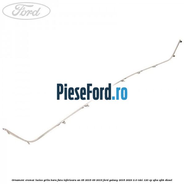 Ornament cromat lucios grila bara fata inferioara an 05/2015-09/2019 Ford Galaxy 2015-2023 2.0 TDCi 120 cp UFCA, UFCB diesel
