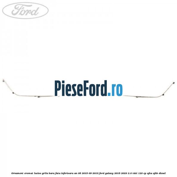 Ornament cromat lucios grila bara fata inferioara an 05/2015-09/2019 Ford Galaxy 2015-2023 2.0 TDCi 120 cp UFCA, UFCB diesel