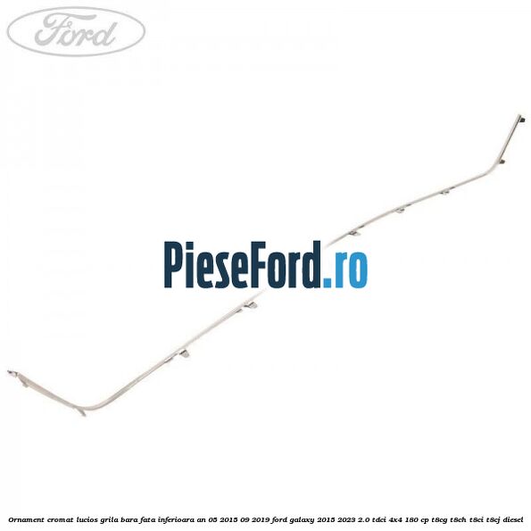 Ornament cromat lucios grila bara fata inferioara an 05/2015-09/2019 Ford Galaxy 2015-2023 2.0 TDCi 4x4 180 cp T8CG, T8CH, T8CI, T8CJ diesel