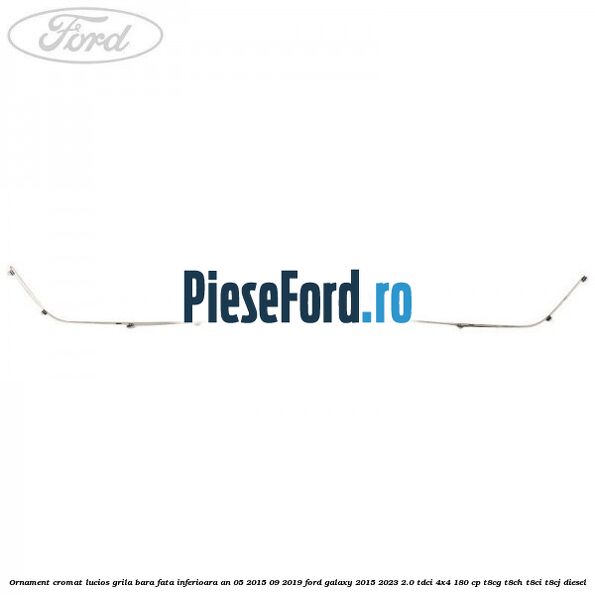 Ornament cromat lucios grila bara fata inferioara an 05/2015-09/2019 Ford Galaxy 2015-2023 2.0 TDCi 4x4 180 cp Ornament cromat lucios grila bara fata inferioara an 05/2015-09/2019 Ford Galaxy 2015-2023 2.0 TDCi 4x4 180 cp T8CG, T8CH, T8CI, T8CJ diesel