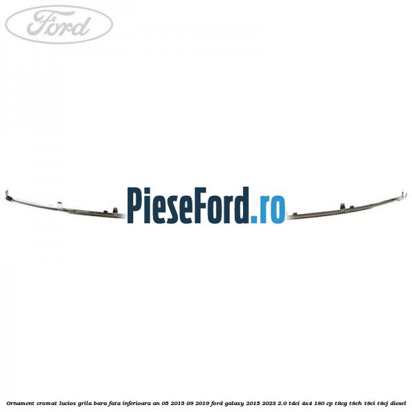Ornament cromat lucios grila bara fata inferioara an 05/2015-09/2019 Ford Galaxy 2015-2023 2.0 TDCi 4x4 180 cp Ornament cromat lucios grila bara fata inferioara an 05/2015-09/2019 Ford Galaxy 2015-2023 2.0 TDCi 4x4 180 cp T8CG, T8CH, T8CI, T8CJ diesel