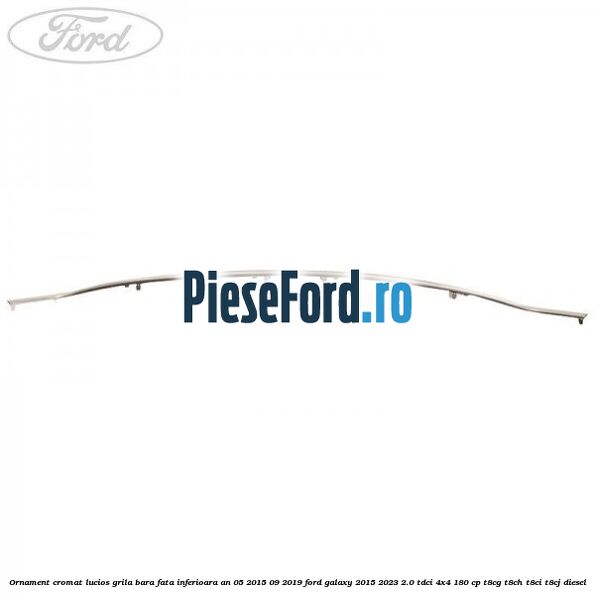 Ornament cromat lucios grila bara fata inferioara an 05/2015-09/2019 Ford Galaxy 2015-2023 2.0 TDCi 4x4 180 cp Ornament cromat lucios grila bara fata inferioara an 05/2015-09/2019 Ford Galaxy 2015-2023 2.0 TDCi 4x4 180 cp T8CG, T8CH, T8CI, T8CJ diesel