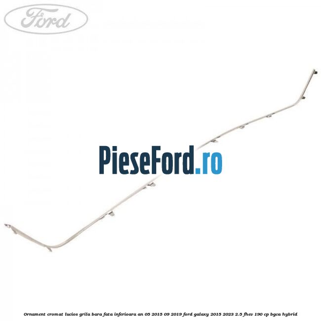 Ornament cromat lucios grila bara fata inferioara an 05/2015-09/2019 Ford Galaxy 2015-2023 2.5 FHEV 190 cp BGCA hybrid