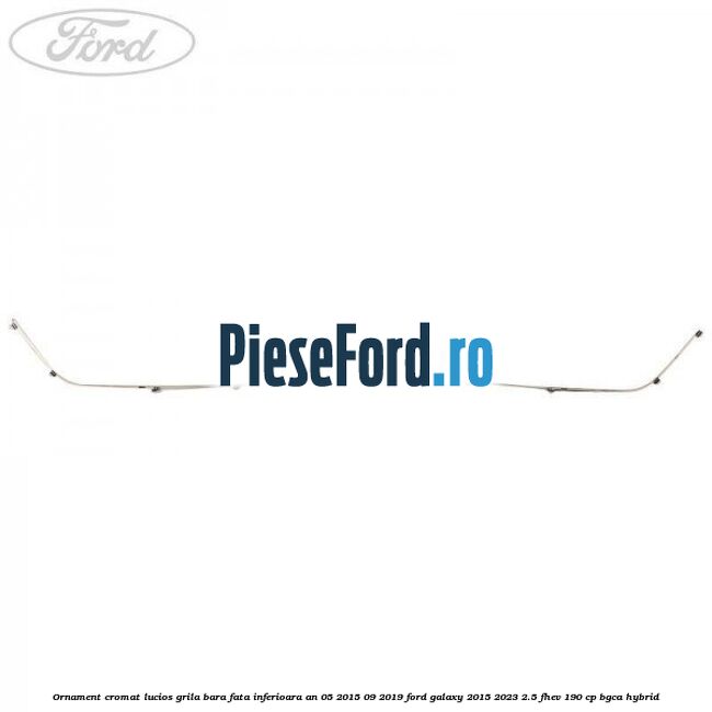 Ornament cromat lucios grila bara fata inferioara an 05/2015-09/2019 Ford Galaxy 2015-2023 2.5 FHEV 190 cp BGCA hybrid