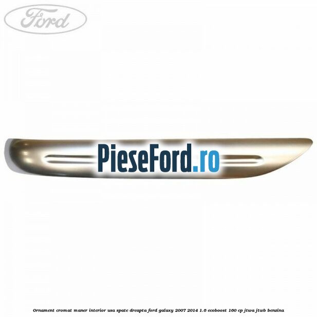 Ornament cromat maner interior usa spate dreapta Ford Galaxy 2007-2014 1.6 EcoBoost 160 cp JTWA, JTWB benzina