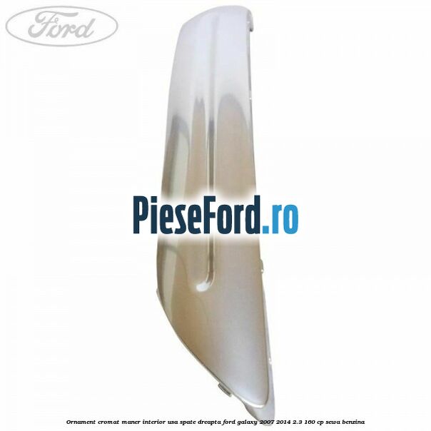 Ornament cromat maner interior usa spate dreapta Ford Galaxy 2007-2014 2.3 160 cp Ornament cromat maner interior usa spate dreapta Ford Galaxy 2007-2014 2.3 160 cp SEWA benzina
