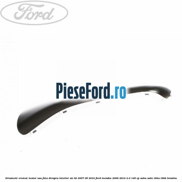 Ornament cromat maner usa fata dreapta interior an 02/2007-09/2010 Ford Mondeo 2008-2014 2.0 145 cp AOBA, AOBC, TBBA, TBBB benzina