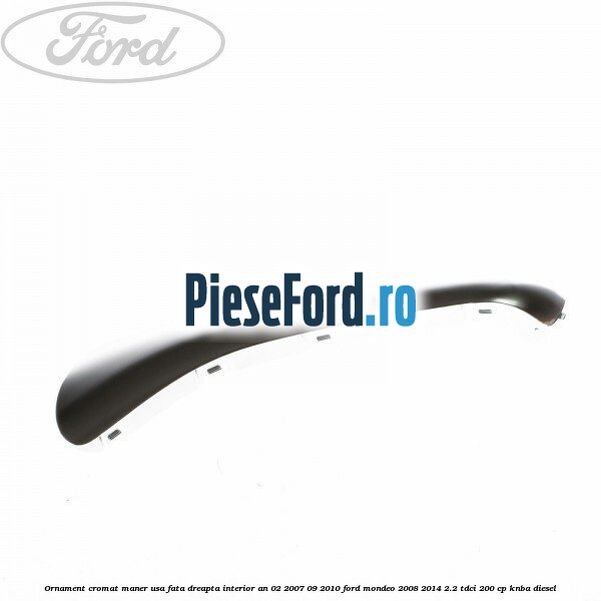 Ornament cromat maner usa fata dreapta interior an 02/2007-09/2010 Ford Mondeo 2008-2014 2.2 TDCi 200 cp KNBA diesel