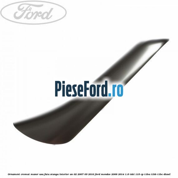 Ornament cromat maner usa fata stanga interior an 02/2007-09/2010 Ford Mondeo 2008-2014 1.6 TDCi 115 cp T1BA, T1BB, T1BC diesel
