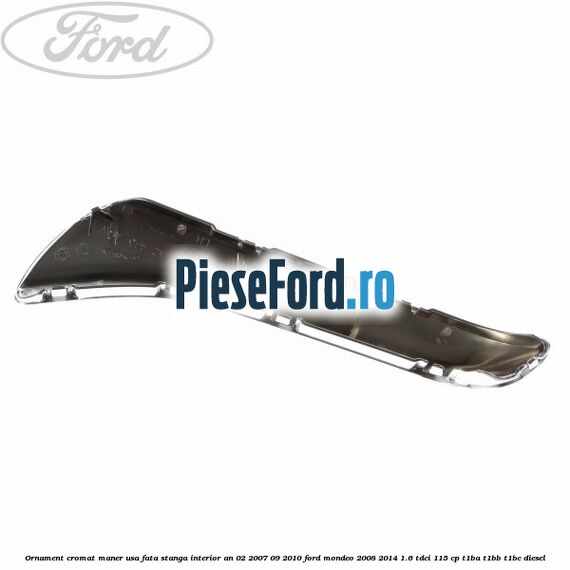 Ornament cromat maner usa fata stanga interior an 02/2007-09/2010 Ford Mondeo 2008-2014 1.6 TDCi 115 cp T1BA, T1BB, T1BC diesel