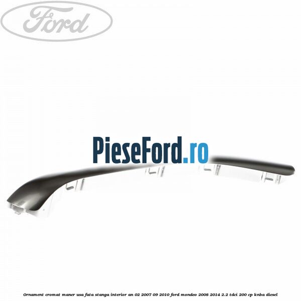 Ornament cromat maner usa fata stanga interior an 02/2007-09/2010 Ford Mondeo 2008-2014 2.2 TDCi 200 cp Ornament cromat maner usa fata stanga interior an 02/2007-09/2010 Ford Mondeo 2008-2014 2.2 TDCi 200 cp KNBA diesel