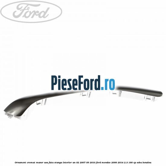 Ornament cromat maner usa fata stanga interior an 02/2007-09/2010 Ford Mondeo 2008-2014 2.3 160 cp SEBA benzina