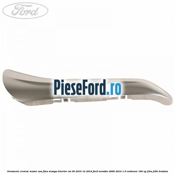 Ornament cromat maner usa fata stanga interior an 09/2010-12/2014 Ford Mondeo 2008-2014 1.6 EcoBoost 160 cp JTBA, JTBB benzina