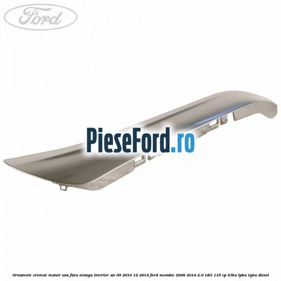 Ornament cromat maner usa fata stanga interior an 09/2010-12/2014 Ford Mondeo 2008-2014 2.0 TDCi 115 cp Ornament cromat maner usa fata stanga interior an 09/2010-12/2014 Ford Mondeo 2008-2014 2.0 TDCi 115 cp KLBA, LPBA, TYBA diesel