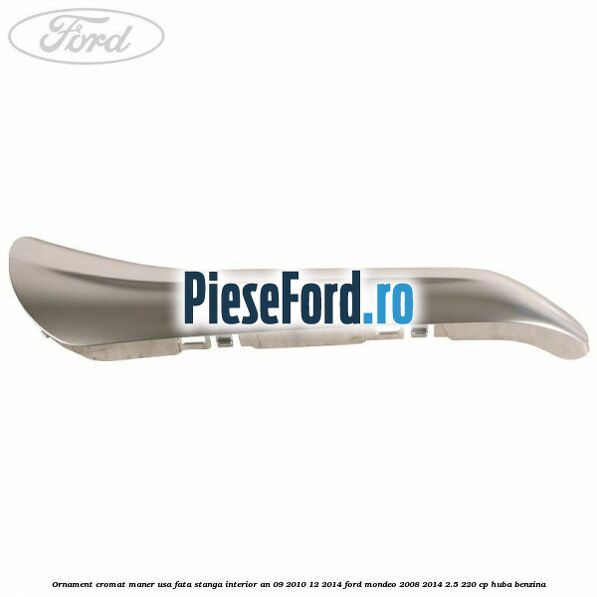 Ornament cromat maner usa fata stanga interior an 09/2010-12/2014 Ford Mondeo 2008-2014 2.5 220 cp HUBA benzina