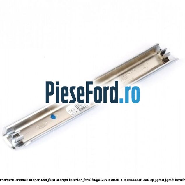 Ornament cromat maner usa fata stanga interior Ford Kuga 2013-2016 1.6 EcoBoost 150 cp JQMA, JQMB benzina