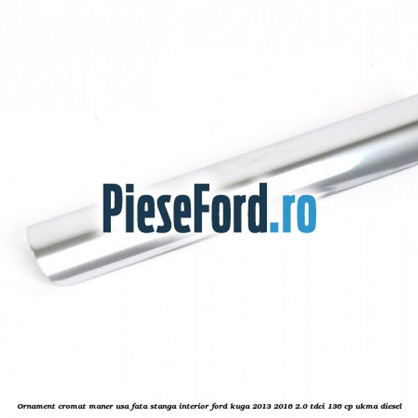 Ornament cromat maner usa fata stanga interior Ford Kuga 2013-2016 2.0 TDCi 136 cp Ornament cromat maner usa fata stanga interior Ford Kuga 2013-2016 2.0 TDCi 136 cp UKMA diesel