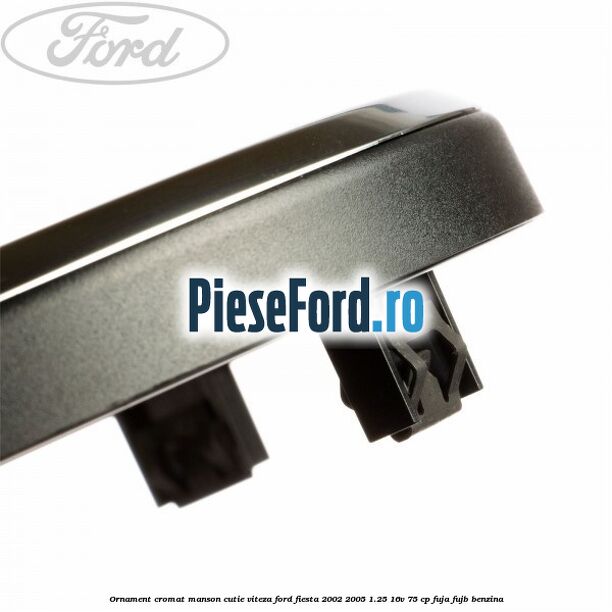 Ornament cromat manson cutie viteza Ford Fiesta 2002-2005 1.25 16V 75 cp FUJA, FUJB benzina