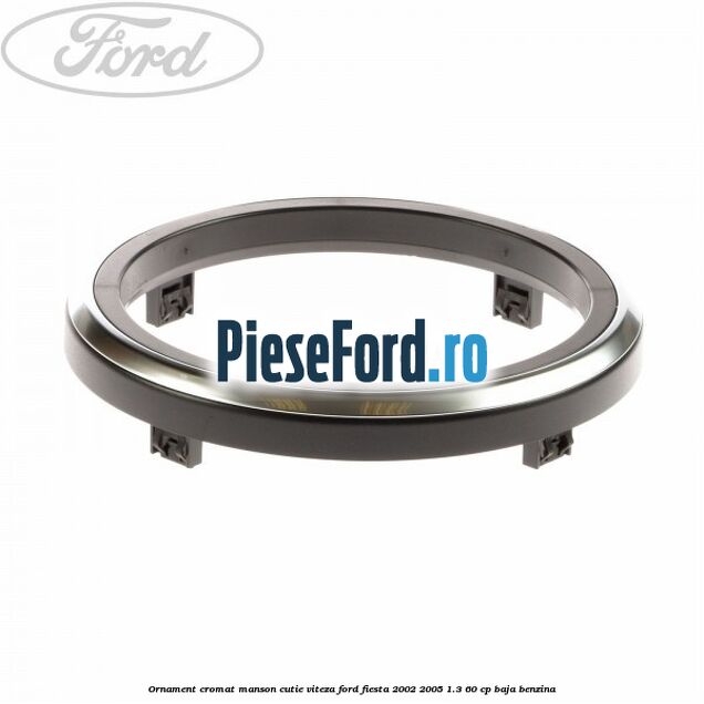 Ornament cromat manson cutie viteza Ford Fiesta 2002-2005 1.3 60 cp BAJA benzina