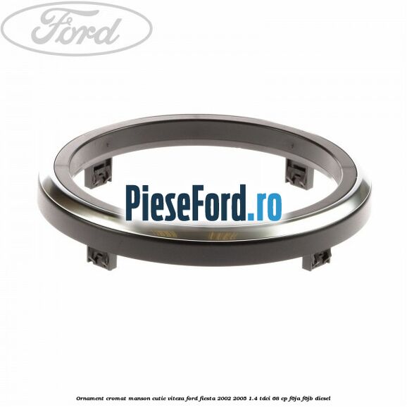 Ornament cromat manson cutie viteza Ford Fiesta 2002-2005 1.4 TDCi 68 cp F6JA, F6JB diesel