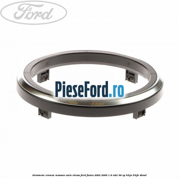 Ornament cromat manson cutie viteza Ford Fiesta 2002-2005 1.6 TDCi 90 cp HHJA, HHJB diesel