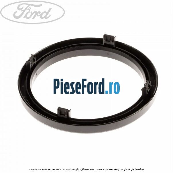 Ornament cromat manson cutie viteza Ford Fiesta 2005-2008 1.25 16V 70 cp M7JA, M7JB benzina