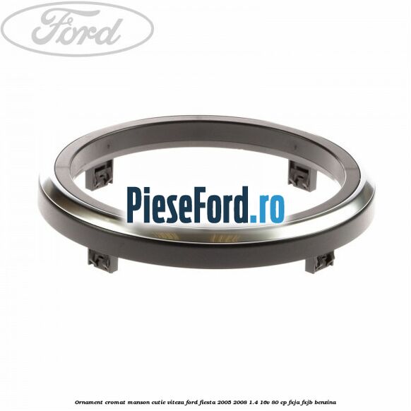 Ornament cromat manson cutie viteza Ford Fiesta 2005-2008 1.4 16V 80 cp FXJA, FXJB benzina