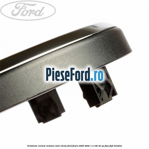 Ornament cromat manson cutie viteza Ford Fiesta 2005-2008 1.4 16V 80 cp Ornament cromat manson cutie viteza Ford Fiesta 2005-2008 1.4 16V 80 cp FXJA, FXJB benzina