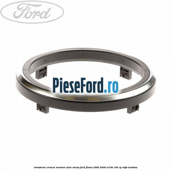 Ornament cromat manson cutie viteza Ford Fiesta 2005-2008 ST150 150 cp N4JB benzina