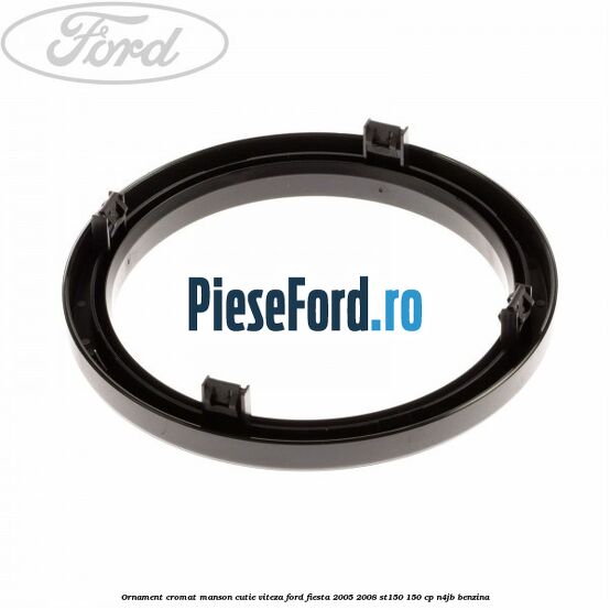 Ornament cromat manson cutie viteza Ford Fiesta 2005-2008 ST150 150 cp N4JB benzina
