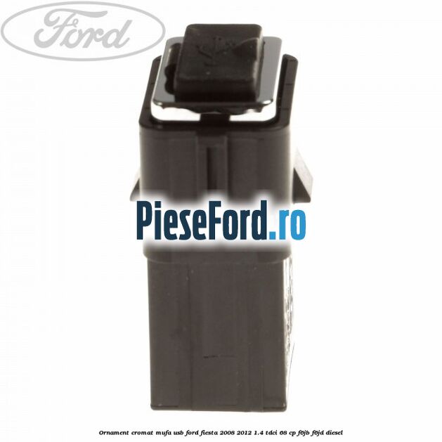 Ornament cromat mufa USB Ford Fiesta 2008-2012 1.4 TDCi 68 cp F6JB, F6JD diesel