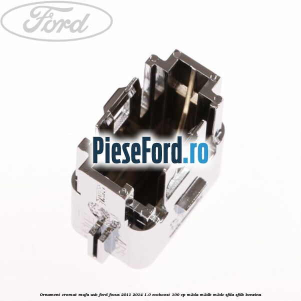 Ornament cromat mufa USB Ford Focus 2011-2014 1.0 EcoBoost 100 cp Ornament cromat mufa USB Ford Focus 2011-2014 1.0 EcoBoost 100 cp M2DA, M2DB, M2DC, SFDA, SFDB benzina