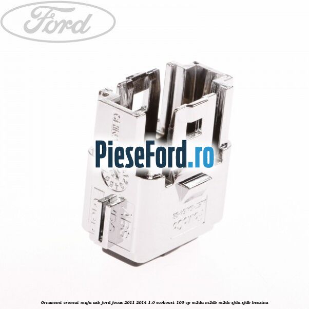 Ornament cromat mufa USB Ford Focus 2011-2014 1.0 EcoBoost 100 cp Ornament cromat mufa USB Ford Focus 2011-2014 1.0 EcoBoost 100 cp M2DA, M2DB, M2DC, SFDA, SFDB benzina