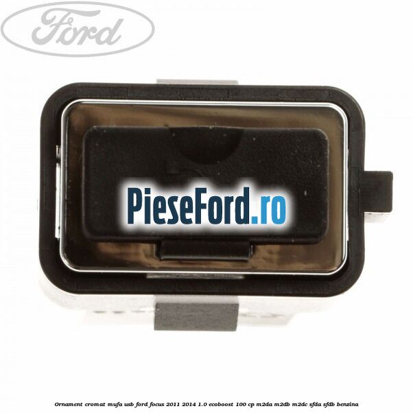 Ornament cromat mufa USB Ford Focus 2011-2014 1.0 EcoBoost 100 cp Ornament cromat mufa USB Ford Focus 2011-2014 1.0 EcoBoost 100 cp M2DA, M2DB, M2DC, SFDA, SFDB benzina