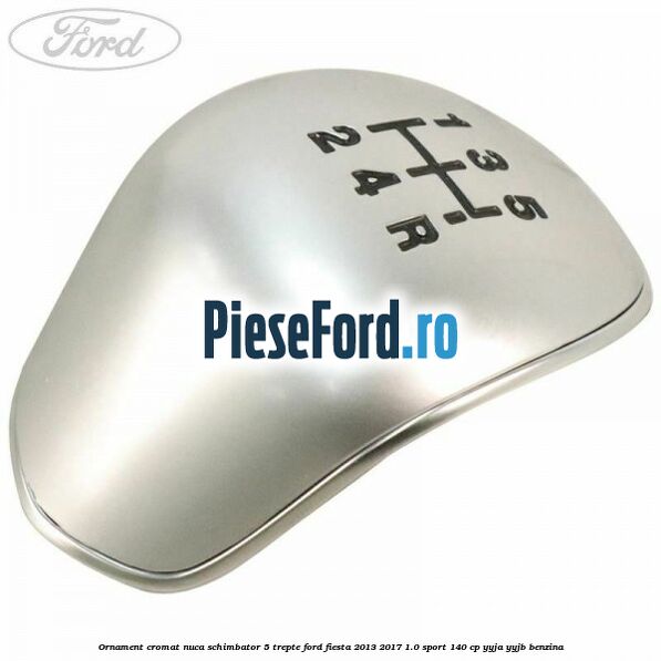 Ornament cromat nuca schimbator 5 trepte Ford Fiesta 2013-2017 1.0 Sport 140 cp YYJA, YYJB benzina