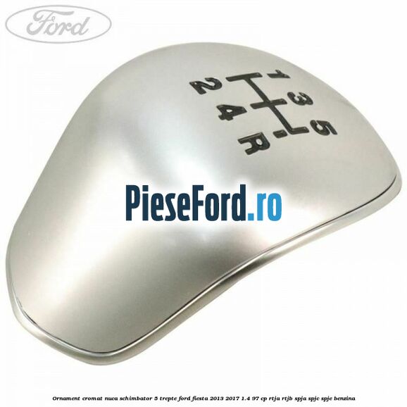 Ornament cromat nuca schimbator 5 trepte Ford Fiesta 2013-2017 1.4 97 cp RTJA, RTJB, SPJA, SPJC, SPJE benzina