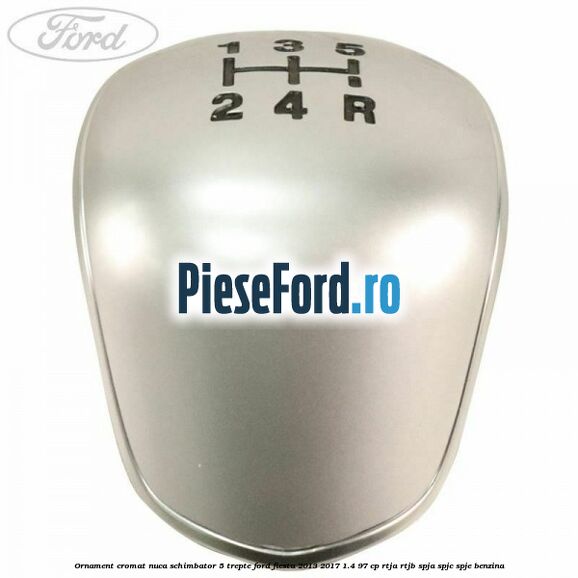 Ornament cromat nuca schimbator 5 trepte Ford Fiesta 2013-2017 1.4 97 cp RTJA, RTJB, SPJA, SPJC, SPJE benzina