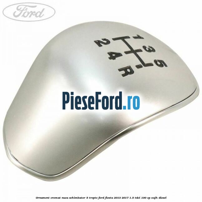 Ornament cromat nuca schimbator 5 trepte Ford Fiesta 2013-2017 1.5 TDCi 100 cp Ornament cromat nuca schimbator 5 trepte Ford Fiesta 2013-2017 1.5 TDCi 100 cp XUJH diesel