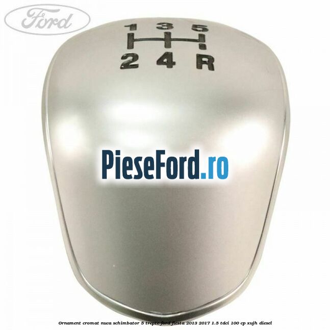 Ornament cromat nuca schimbator 5 trepte Ford Fiesta 2013-2017 1.5 TDCi 100 cp Ornament cromat nuca schimbator 5 trepte Ford Fiesta 2013-2017 1.5 TDCi 100 cp XUJH diesel