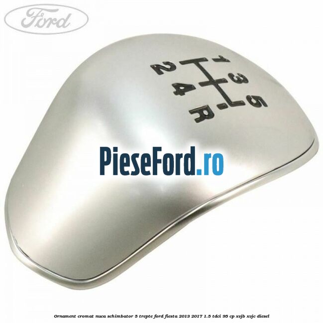 Ornament cromat nuca schimbator 5 trepte Ford Fiesta 2013-2017 1.5 TDCi 95 cp XVJB, XVJC diesel