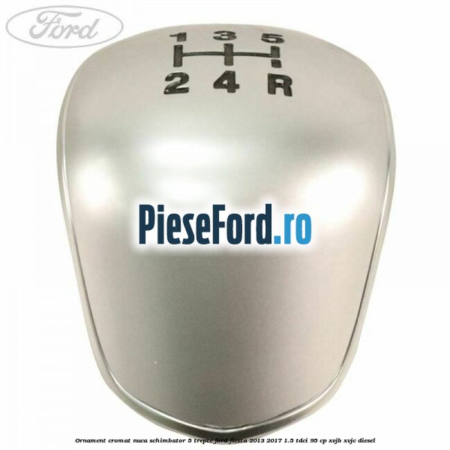 Ornament cromat nuca schimbator 5 trepte Ford Fiesta 2013-2017 1.5 TDCi 95 cp XVJB, XVJC diesel