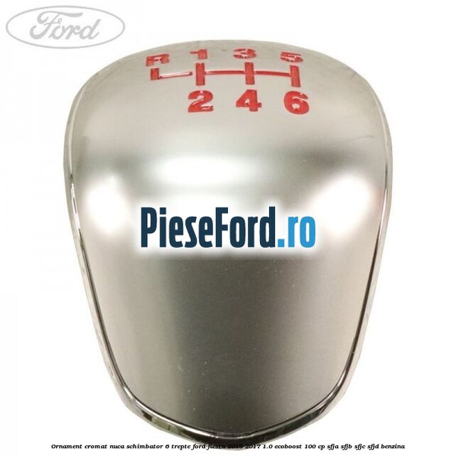 Ornament cromat nuca schimbator 6 trepte Ford Fiesta 2013-2017 1.0 EcoBoost 100 cp Ornament cromat nuca schimbator 6 trepte Ford Fiesta 2013-2017 1.0 EcoBoost 100 cp SFJA, SFJB, SFJC, SFJD benzina