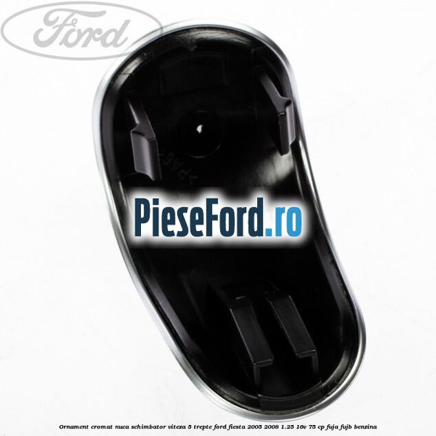 Ornament cromat nuca schimbator viteza 5 trepte Ford Fiesta 2005-2008 1.25 16V 75 cp FUJA, FUJB benzina