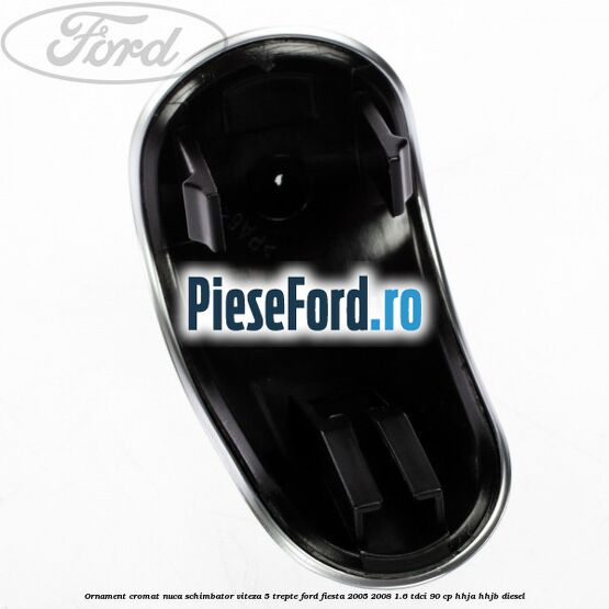 Ornament cromat nuca schimbator viteza 5 trepte Ford Fiesta 2005-2008 1.6 TDCi 90 cp HHJA, HHJB diesel