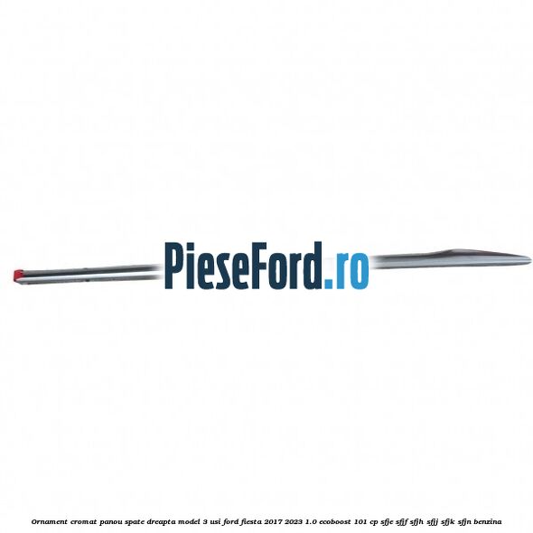 Ornament cromat panou spate dreapta model 3 usi Ford Fiesta 2017-2023 1.0 EcoBoost 101 cp SFJE, SFJF, SFJH, SFJJ, SFJK, SFJN benzina