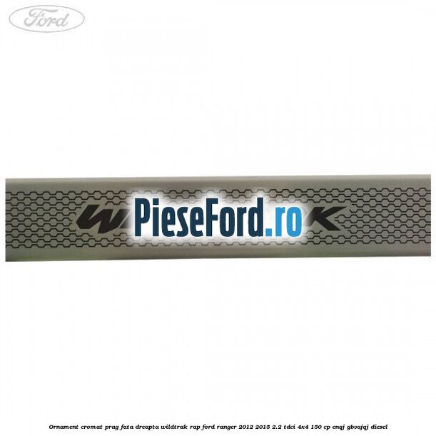 Ornament cromat prag fata dreapta Wildtrak RAP Ford Ranger 2012-2015 2.2 TDCi 4x4 150 cp ENQJ, GBVAJQJ diesel