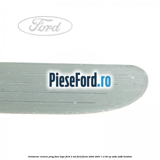 Ornament cromat prag fata logo Ford 3 usi Ford Focus 2004-2007 1.4 80 cp ASDA, ASDB benzina