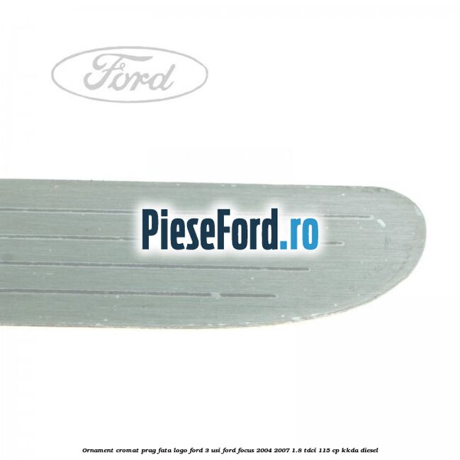 Ornament cromat prag fata logo Ford 3 usi Ford Focus 2004-2007 1.8 TDCi 115 cp KKDA diesel